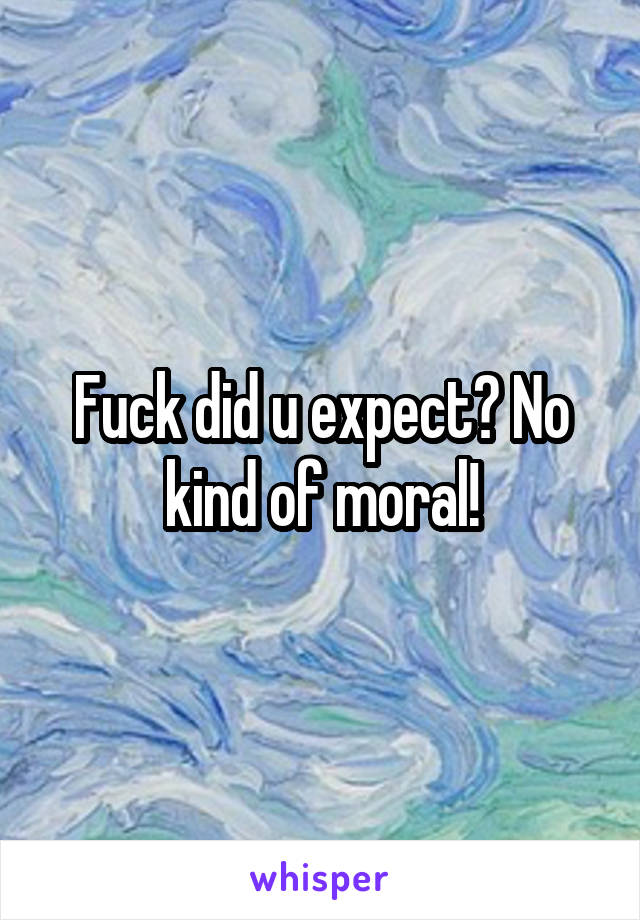 Fuck did u expect? No kind of moral!