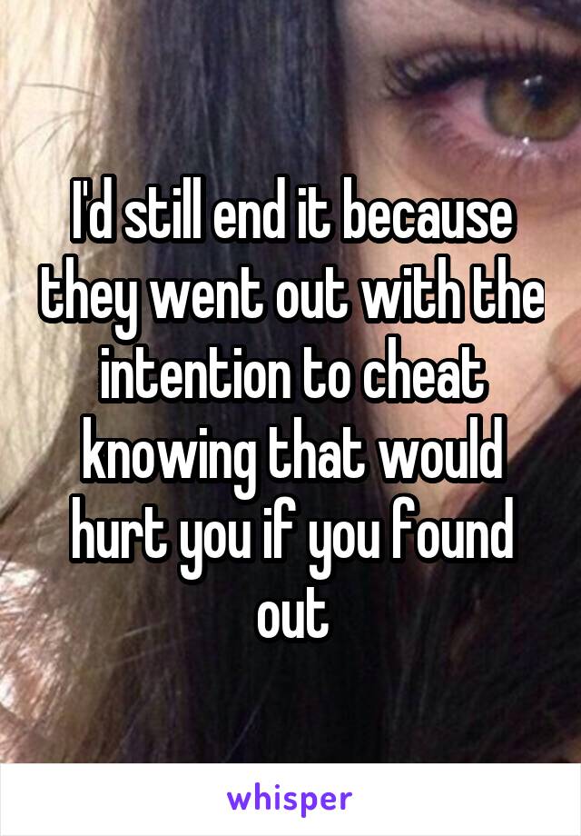 I'd still end it because they went out with the intention to cheat knowing that would hurt you if you found out