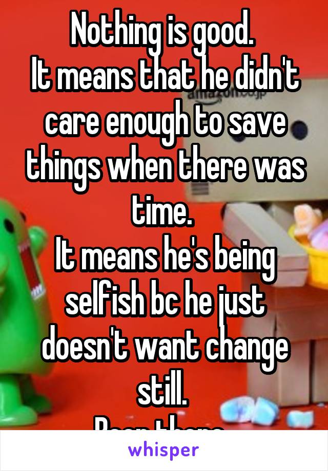 Nothing is good. 
It means that he didn't care enough to save things when there was time. 
It means he's being selfish bc he just doesn't want change still. 
Been there. 