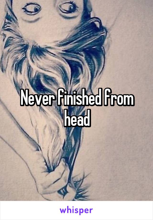 Never finished from head