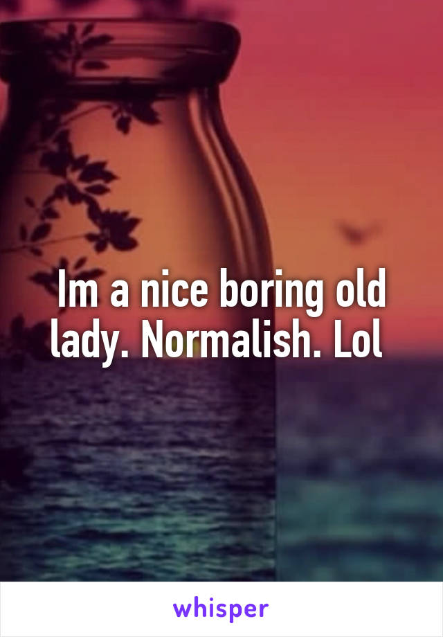 Im a nice boring old lady. Normalish. Lol 