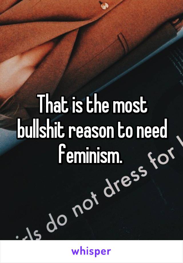 That is the most bullshit reason to need feminism. 