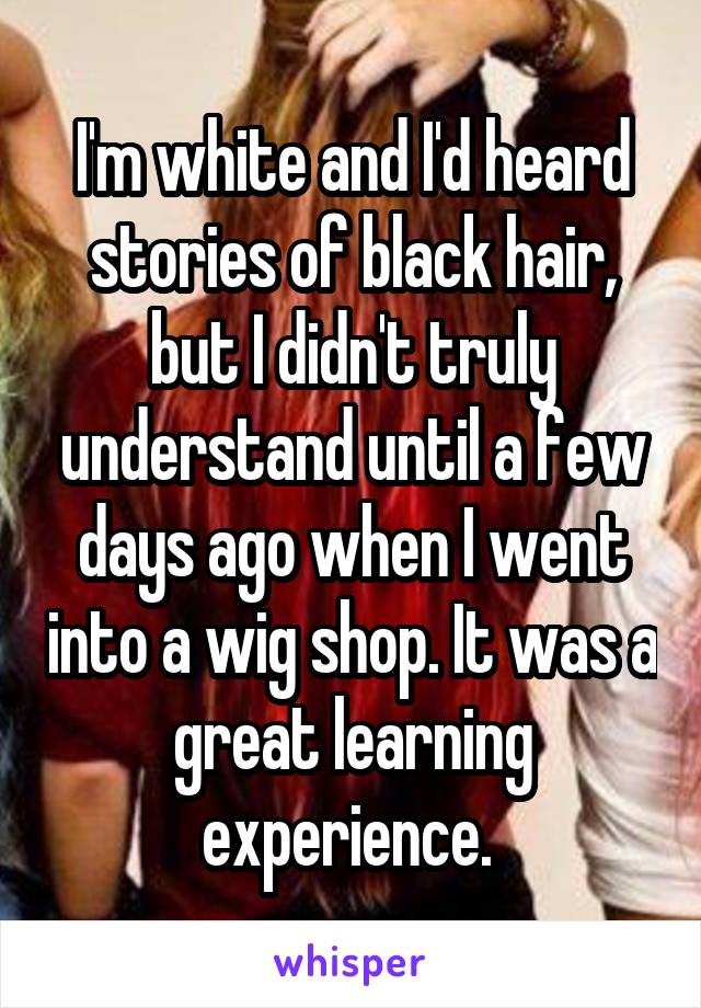 I'm white and I'd heard stories of black hair, but I didn't truly understand until a few days ago when I went into a wig shop. It was a great learning experience. 