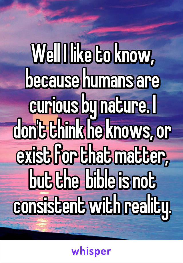 Well I like to know, because humans are curious by nature. I don't think he knows, or exist for that matter, but the  bible is not consistent with reality.