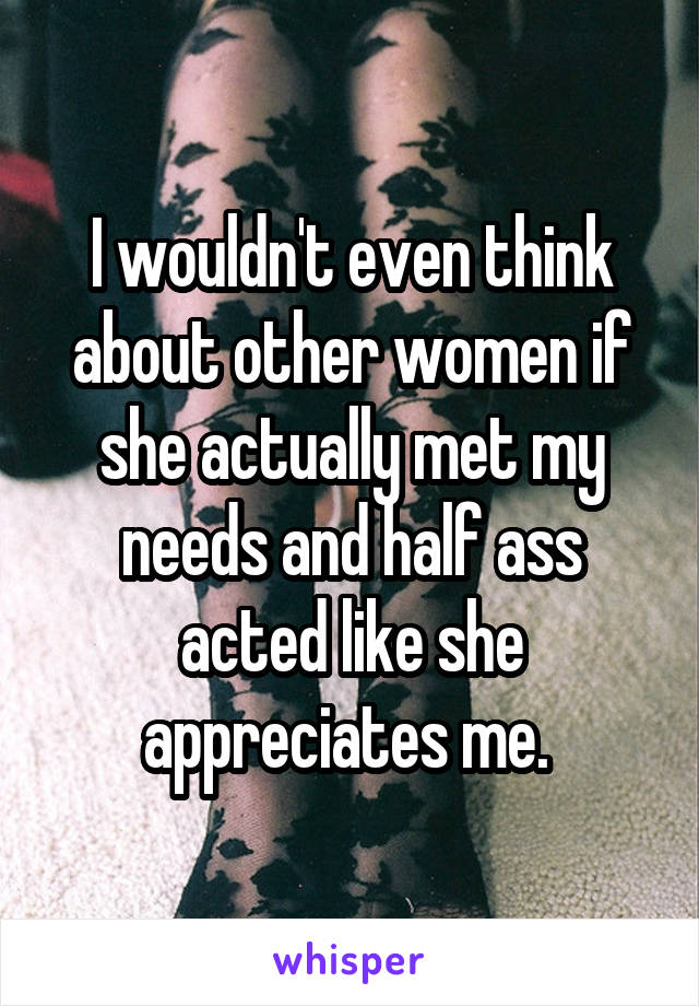 I wouldn't even think about other women if she actually met my needs and half ass acted like she appreciates me. 