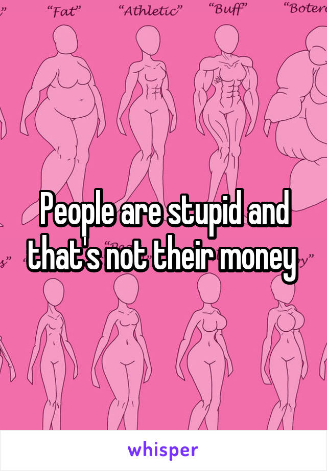 People are stupid and that's not their money 