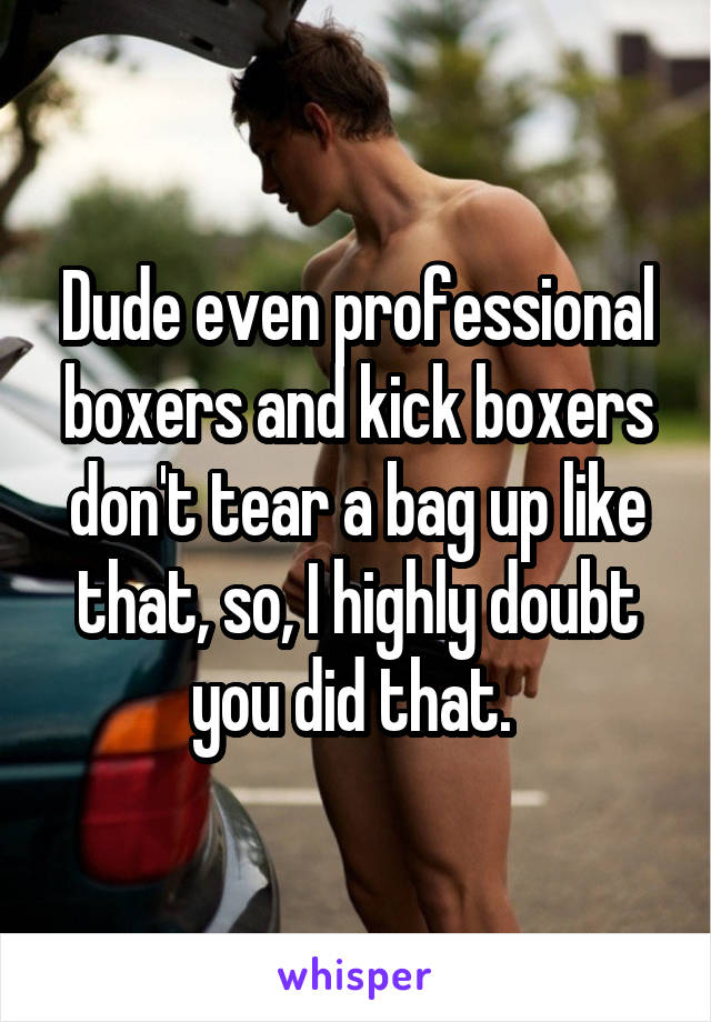 Dude even professional boxers and kick boxers don't tear a bag up like that, so, I highly doubt you did that. 