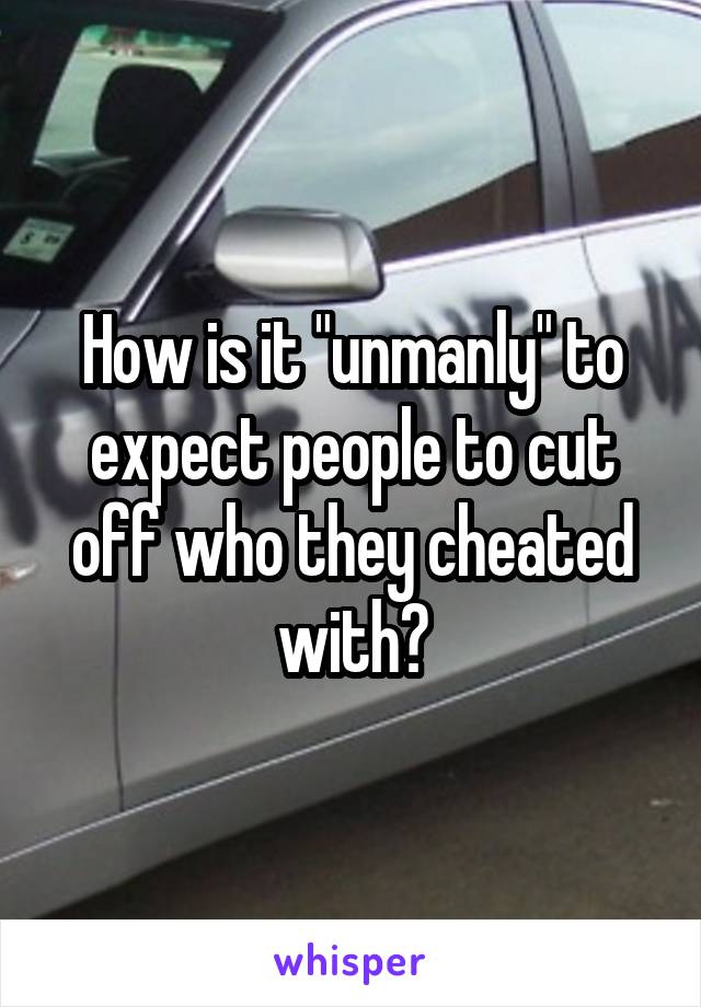 How is it "unmanly" to expect people to cut off who they cheated with?