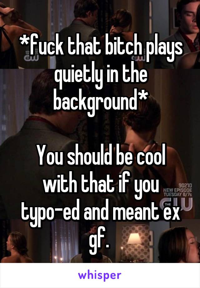 *fuck that bitch plays quietly in the background*

You should be cool with that if you typo-ed and meant ex gf. 