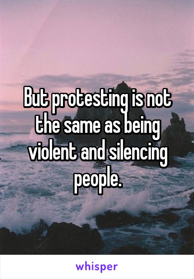But protesting is not the same as being violent and silencing people.