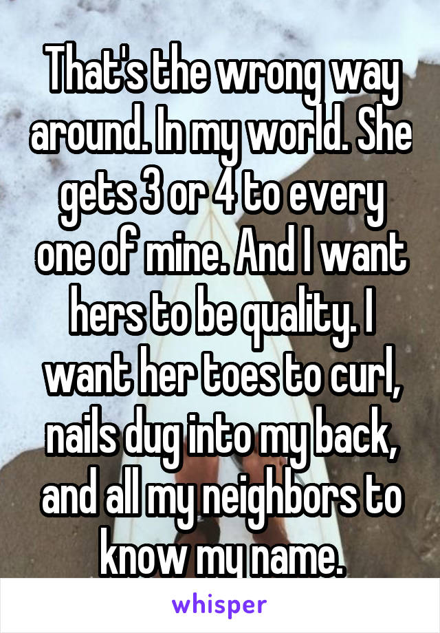 That's the wrong way around. In my world. She gets 3 or 4 to every one of mine. And I want hers to be quality. I want her toes to curl, nails dug into my back, and all my neighbors to know my name.