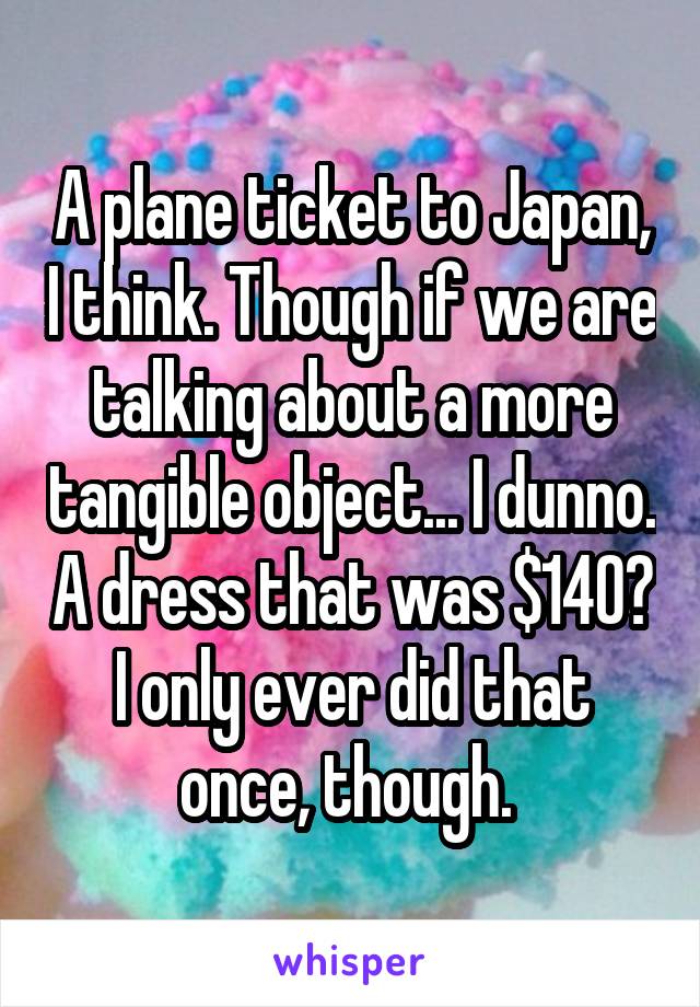 A plane ticket to Japan, I think. Though if we are talking about a more tangible object... I dunno. A dress that was $140? I only ever did that once, though. 