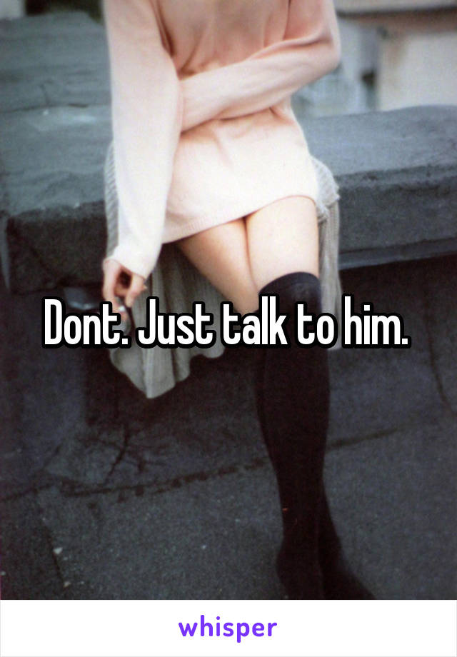 Dont. Just talk to him. 