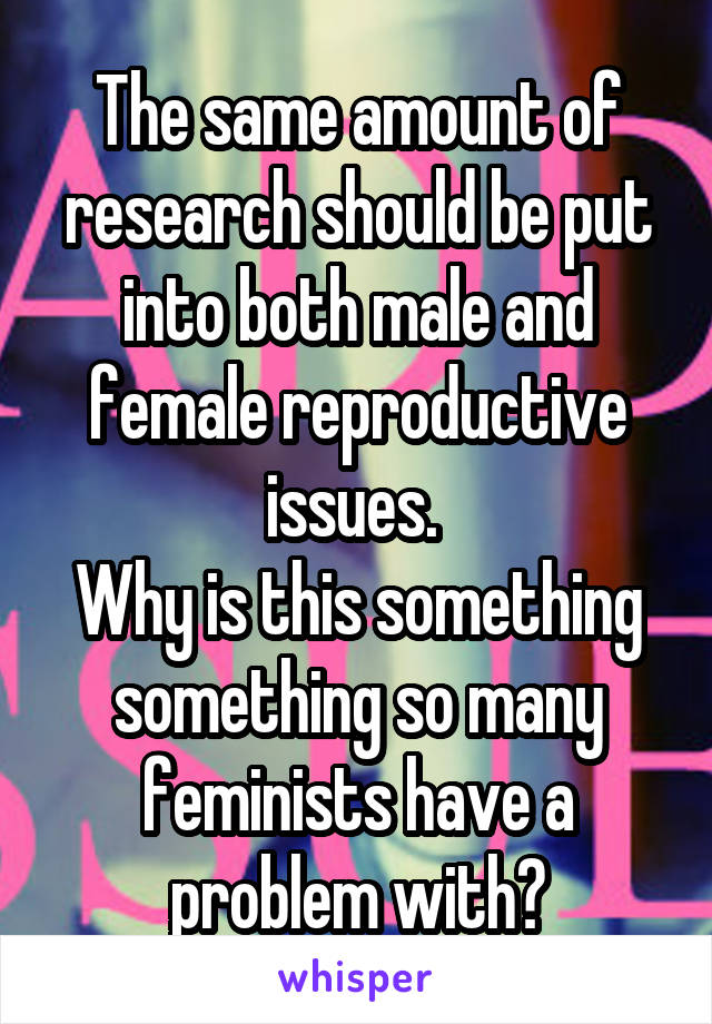 The same amount of research should be put into both male and female reproductive issues. 
Why is this something something so many feminists have a problem with?