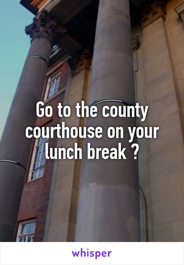 Go to the county courthouse on your lunch break ?