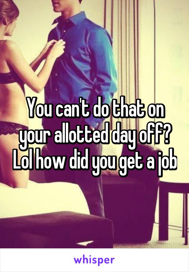 You can't do that on your allotted day off? Lol how did you get a job