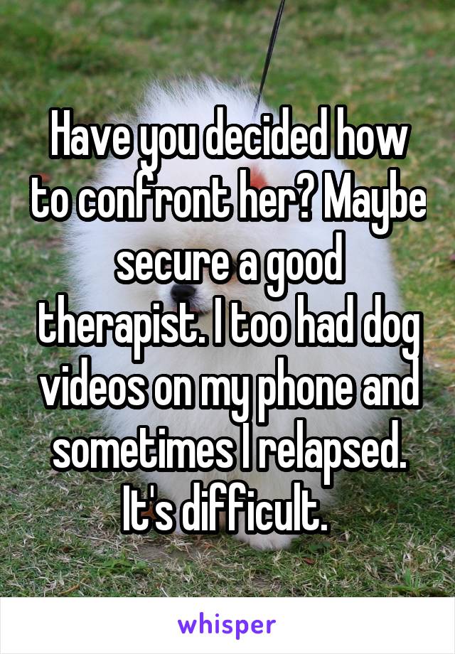 Have you decided how to confront her? Maybe secure a good therapist. I too had dog videos on my phone and sometimes I relapsed. It's difficult. 