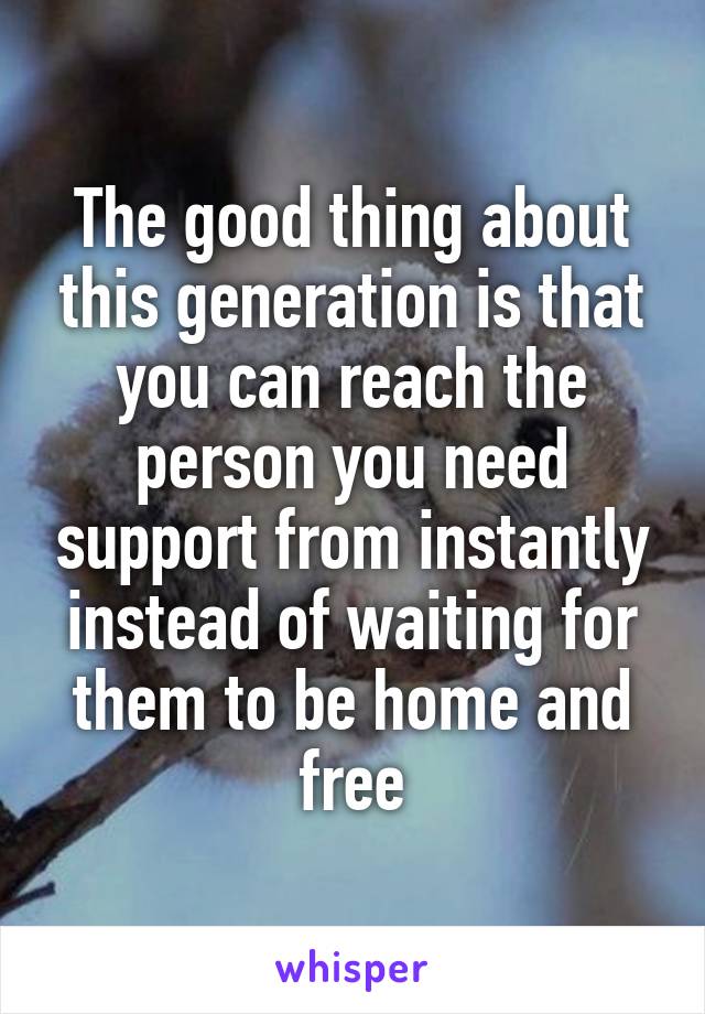 The good thing about this generation is that you can reach the person you need support from instantly instead of waiting for them to be home and free
