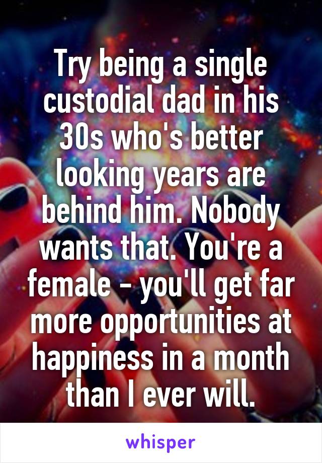 Try being a single custodial dad in his 30s who's better looking years are behind him. Nobody wants that. You're a female - you'll get far more opportunities at happiness in a month than I ever will.