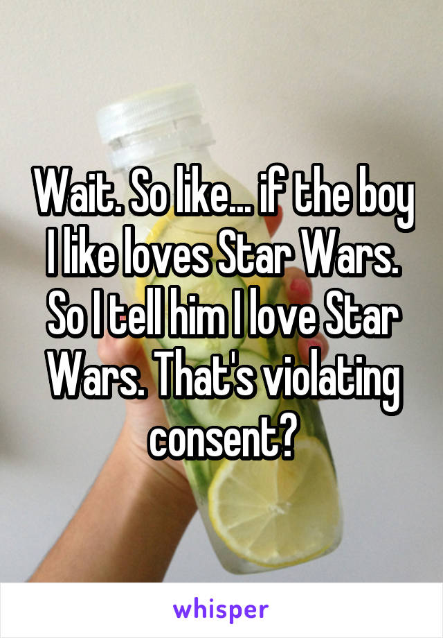 Wait. So like... if the boy I like loves Star Wars. So I tell him I love Star Wars. That's violating consent?