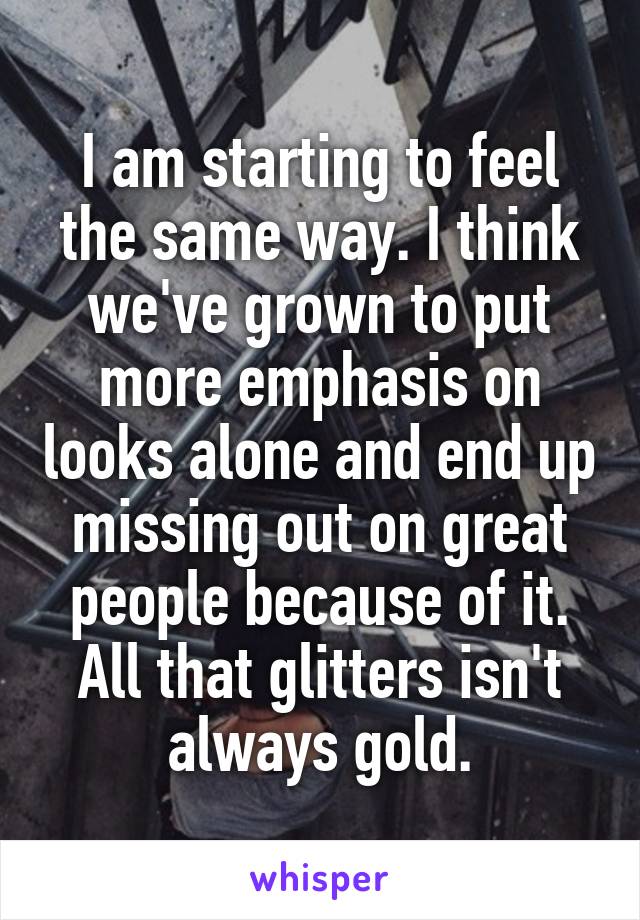 I am starting to feel the same way. I think we've grown to put more emphasis on looks alone and end up missing out on great people because of it. All that glitters isn't always gold.