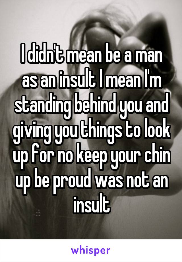 I didn't mean be a man as an insult I mean I'm standing behind you and giving you things to look up for no keep your chin up be proud was not an insult