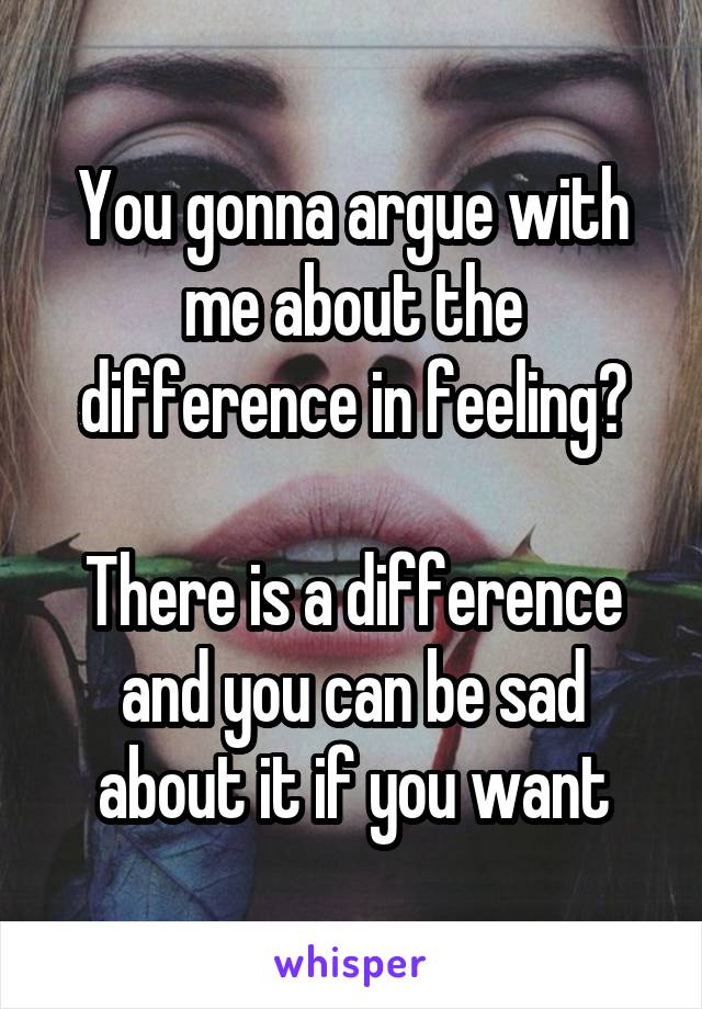 You gonna argue with me about the difference in feeling?

There is a difference and you can be sad about it if you want