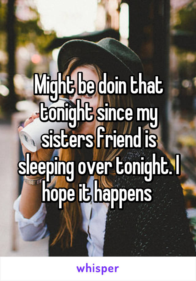 Might be doin that tonight since my sisters friend is sleeping over tonight. I hope it happens 