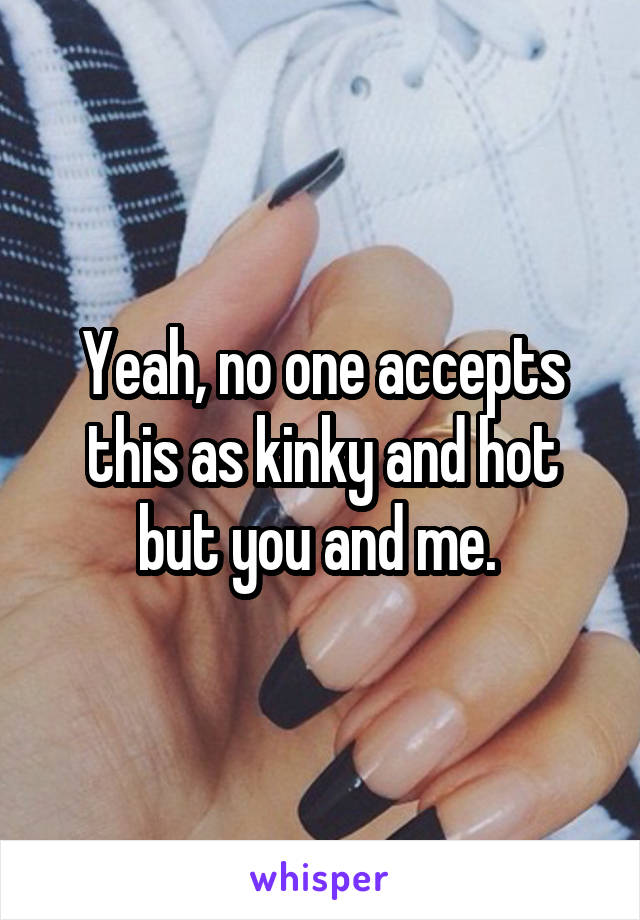 Yeah, no one accepts this as kinky and hot but you and me. 