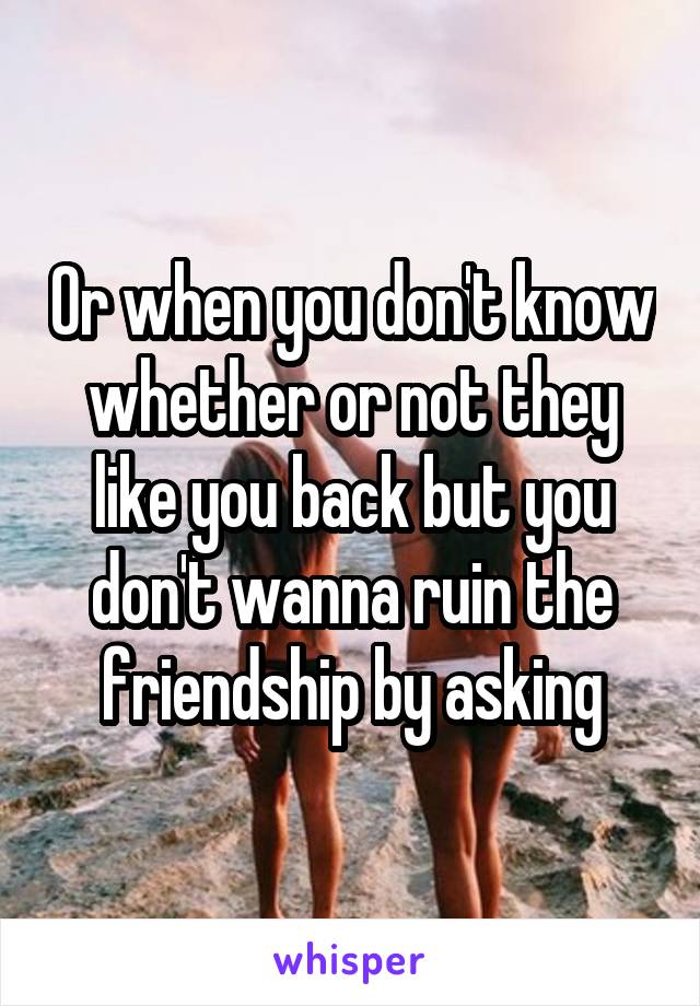 Or when you don't know whether or not they like you back but you don't wanna ruin the friendship by asking