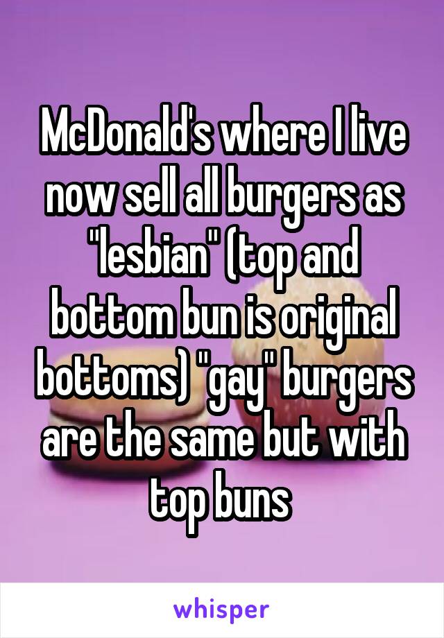 McDonald's where I live now sell all burgers as "lesbian" (top and bottom bun is original bottoms) "gay" burgers are the same but with top buns 