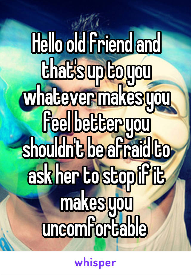 Hello old friend and that's up to you whatever makes you feel better you shouldn't be afraid to ask her to stop if it makes you uncomfortable 