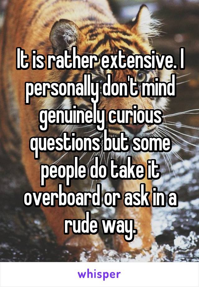 It is rather extensive. I personally don't mind genuinely curious questions but some people do take it overboard or ask in a rude way.