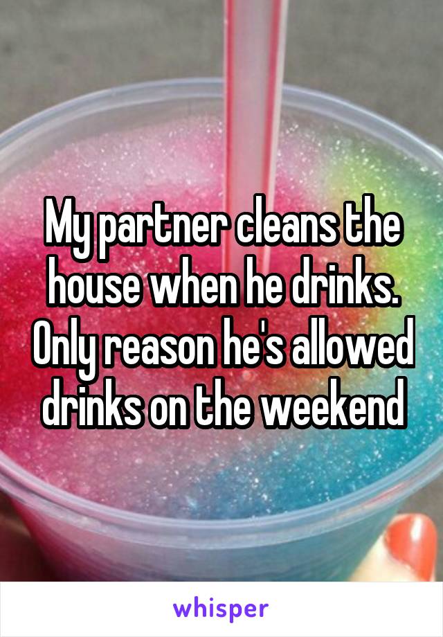 My partner cleans the house when he drinks. Only reason he's allowed drinks on the weekend