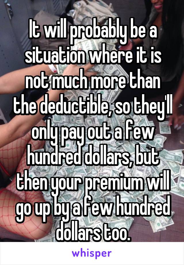 It will probably be a situation where it is not much more than the deductible, so they'll only pay out a few hundred dollars, but then your premium will go up by a few hundred dollars too.