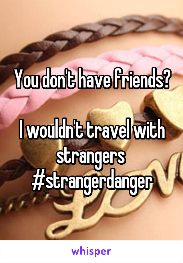 You don't have friends? 
I wouldn't travel with strangers 
#strangerdanger