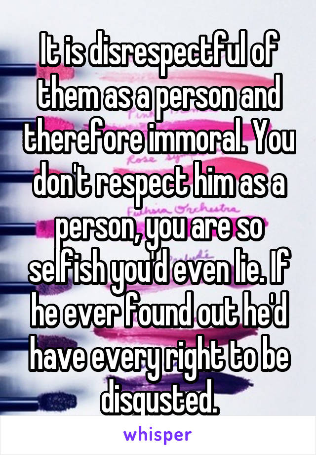 It is disrespectful of them as a person and therefore immoral. You don't respect him as a person, you are so selfish you'd even lie. If he ever found out he'd have every right to be disgusted.