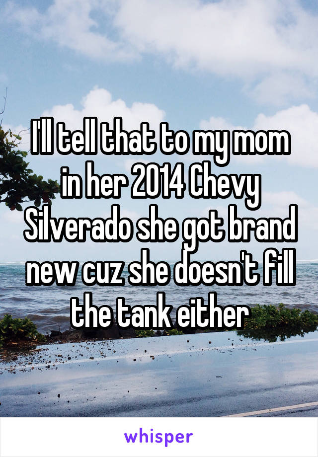I'll tell that to my mom in her 2014 Chevy Silverado she got brand new cuz she doesn't fill the tank either