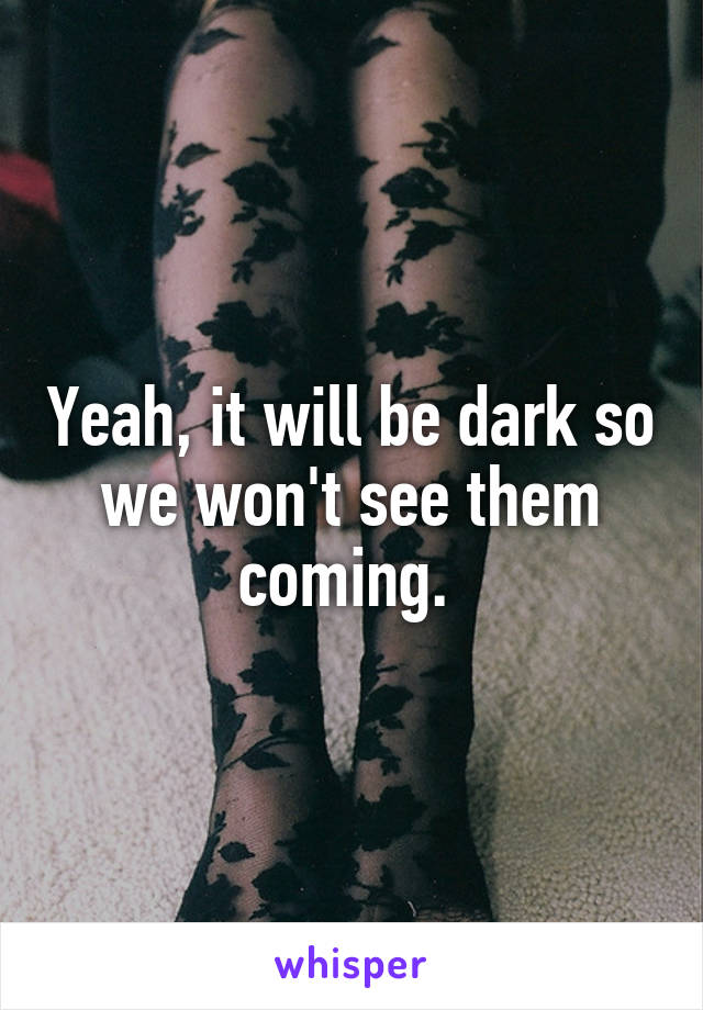 Yeah, it will be dark so we won't see them coming. 