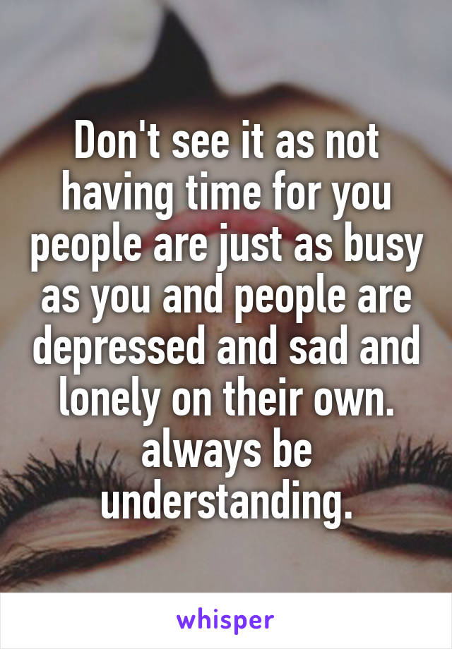 Don't see it as not having time for you people are just as busy as you and people are depressed and sad and lonely on their own. always be understanding.