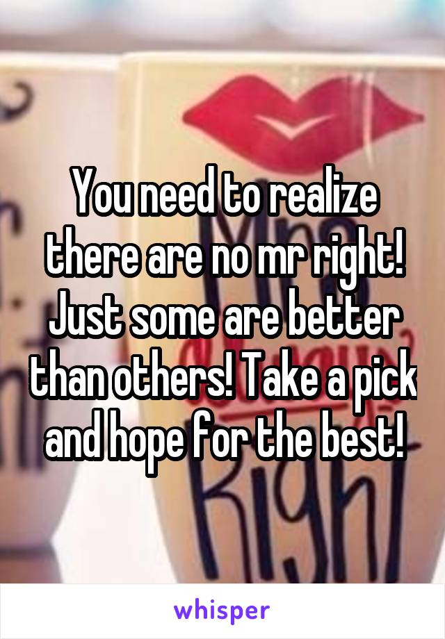 You need to realize there are no mr right! Just some are better than others! Take a pick and hope for the best!
