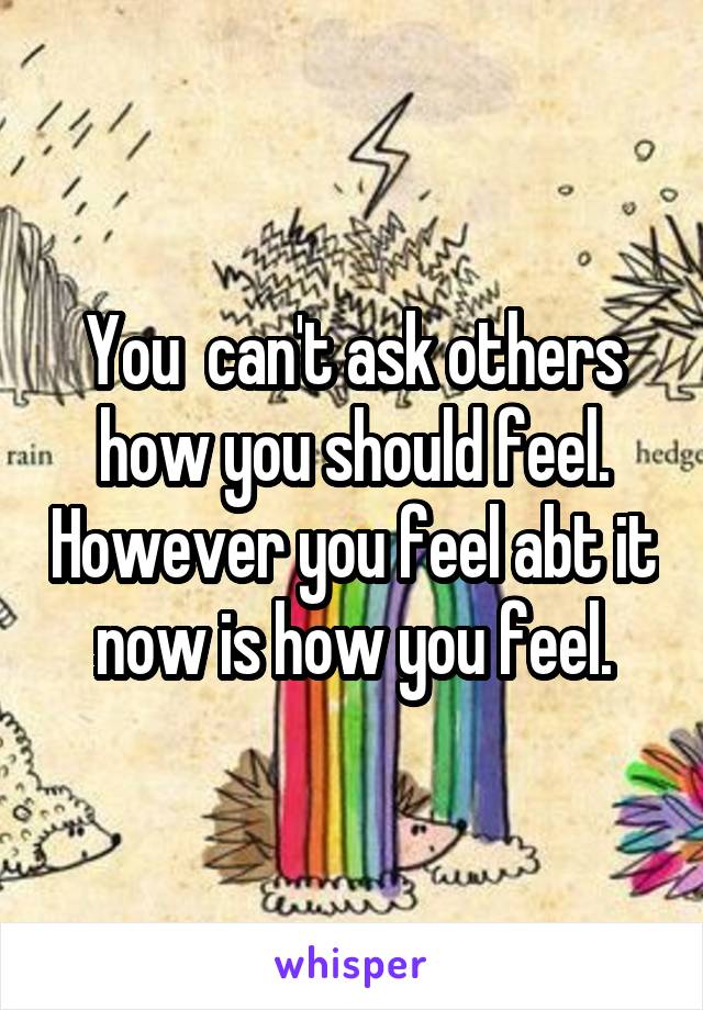 You  can't ask others how you should feel. However you feel abt it now is how you feel.