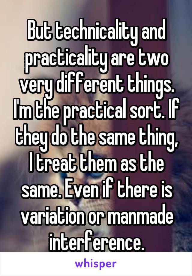 But technicality and practicality are two very different things. I'm the practical sort. If they do the same thing, I treat them as the same. Even if there is variation or manmade interference.