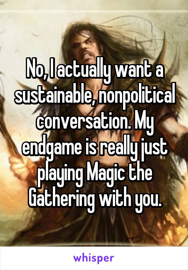 No, I actually want a sustainable, nonpolitical conversation. My endgame is really just playing Magic the Gathering with you.