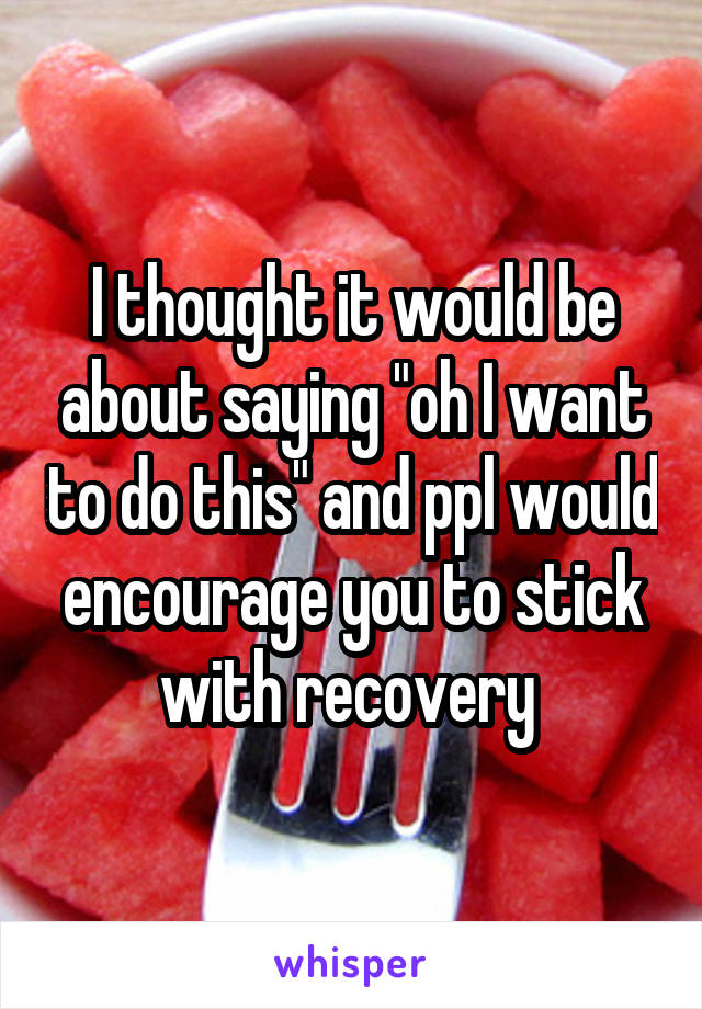 I thought it would be about saying "oh I want to do this" and ppl would encourage you to stick with recovery 