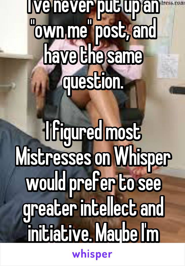 I've never put up an "own me" post, and have the same question.

I figured most Mistresses on Whisper would prefer to see greater intellect and initiative. Maybe I'm wrong?