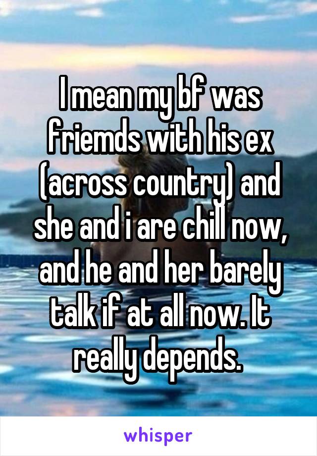 I mean my bf was friemds with his ex (across country) and she and i are chill now, and he and her barely talk if at all now. It really depends. 