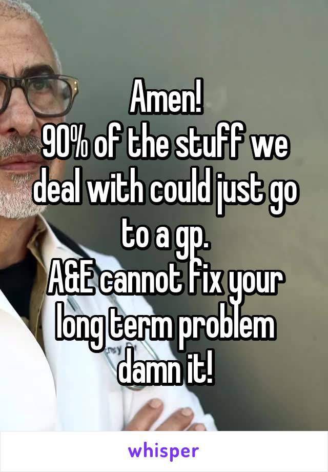 Amen!
90% of the stuff we deal with could just go to a gp.
A&E cannot fix your long term problem damn it!