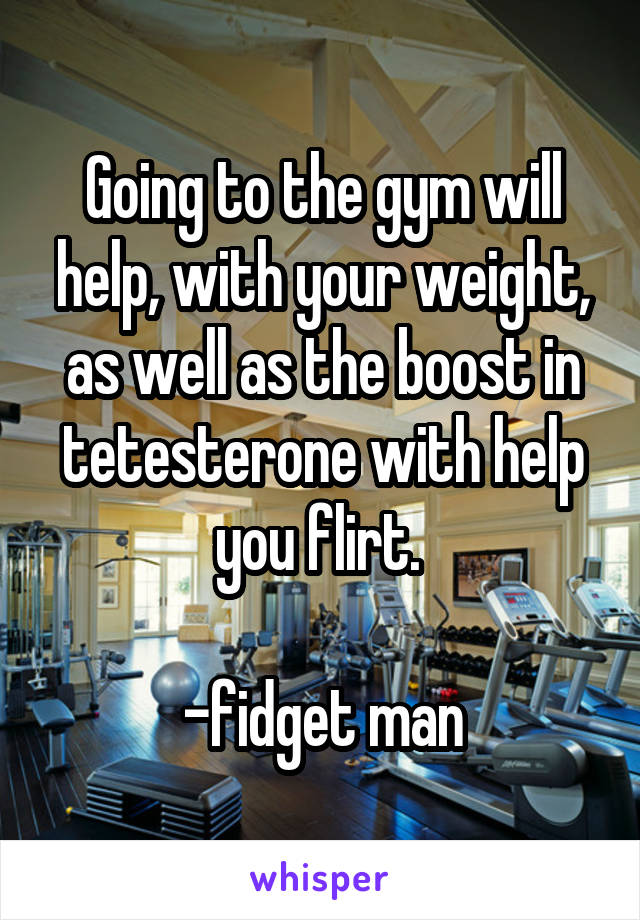 Going to the gym will help, with your weight, as well as the boost in tetesterone with help you flirt. 

-fidget man