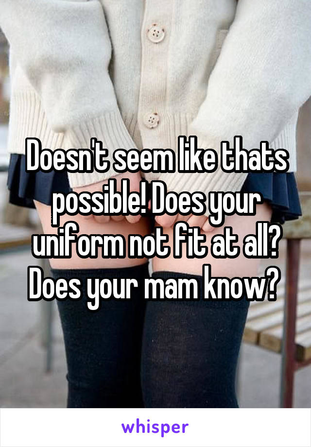 Doesn't seem like thats possible! Does your uniform not fit at all? Does your mam know? 